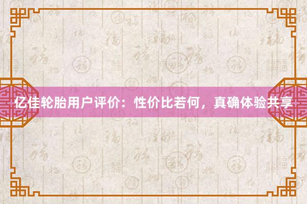 亿佳轮胎用户评价：性价比若何，真确体验共享