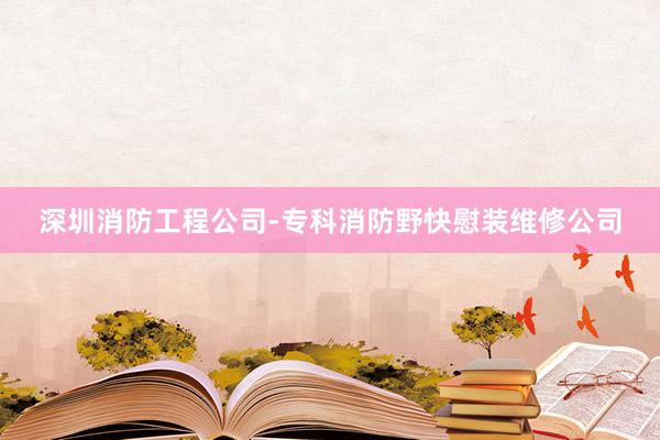深圳消防工程公司-专科消防野快慰装维修公司